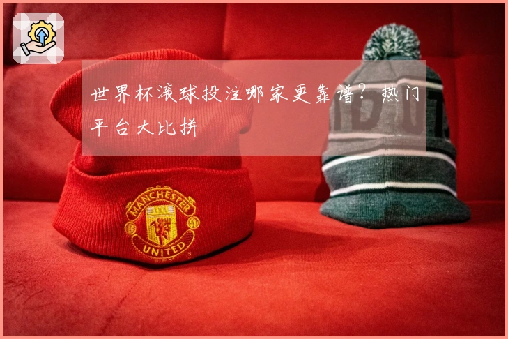 世界杯滚球投注哪家更靠谱？热门平台大比拼